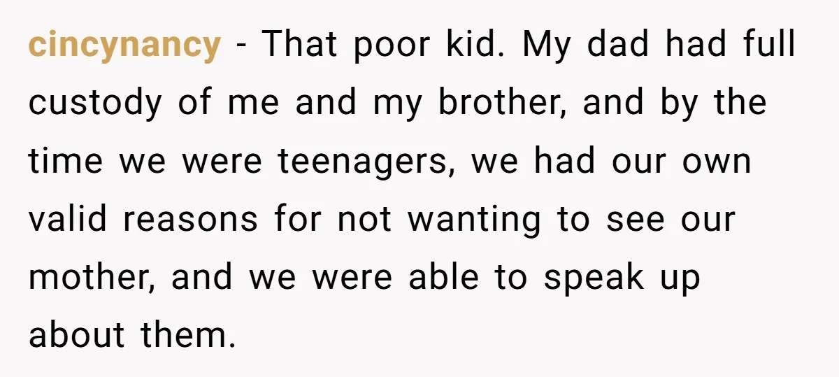 cincynancy − That poor kid. My dad had full custody of me and my brother, and by the time we were teenagers, we had our own valid reasons for not...