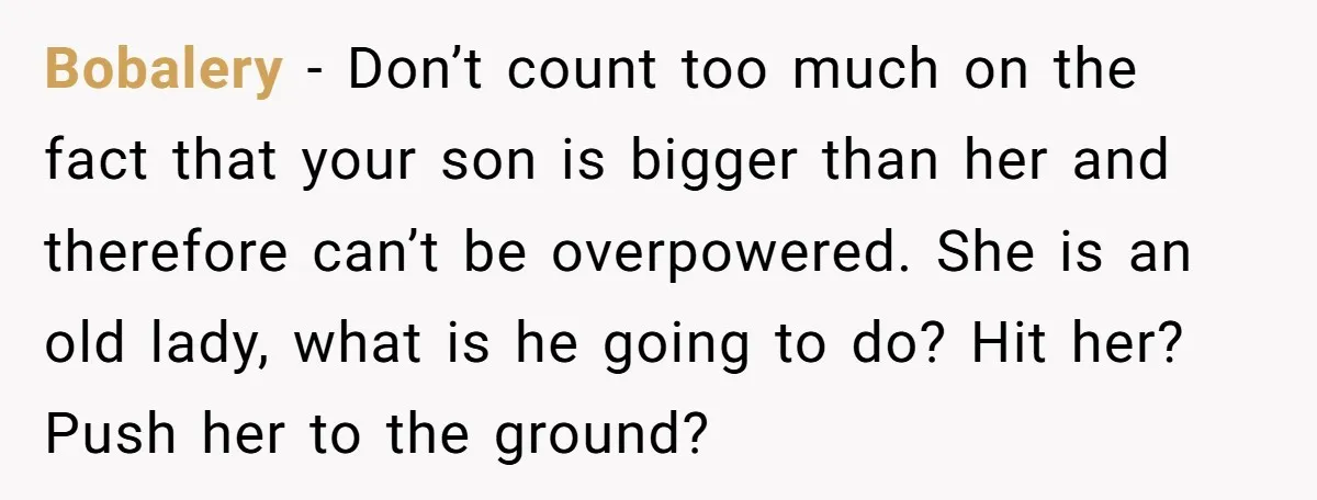 Bobalery − Don’t count too much on the fact that your son is bigger than her and therefore can’t be overpowered. She is an old lady, what is he going...