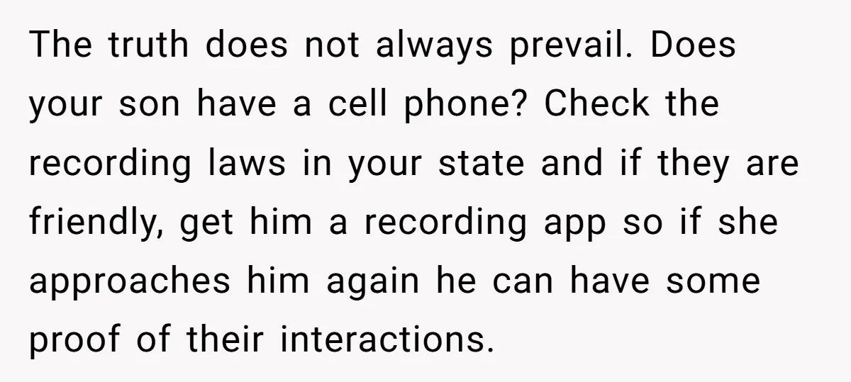 The truth does not always prevail. Does your son have a cell phone? Check the recording laws in your state and if they are friendly, get him a recording app...