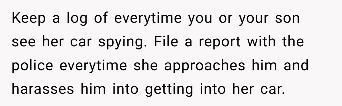 Keep a log of everytime you or your son see her car spying. File a report with the police everytime she approaches him and harasses him into getting into her...