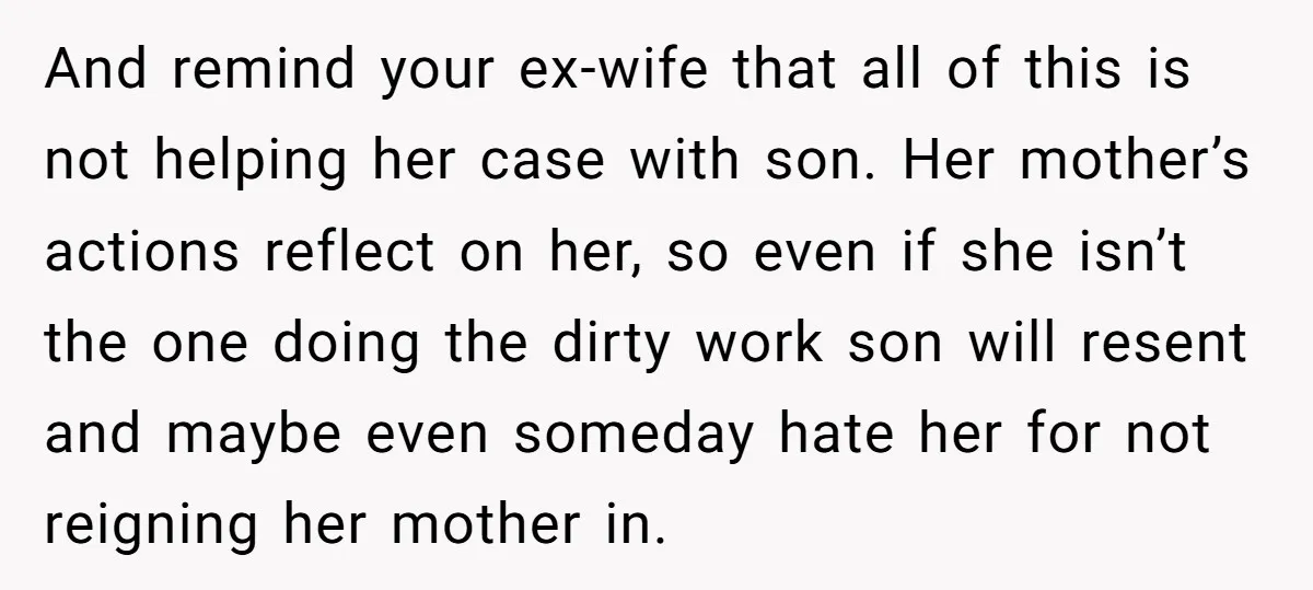 And remind your ex-wife that all of this is not helping her case with son. Her mother’s actions reflect on her, so even if she isn’t the one doing the...