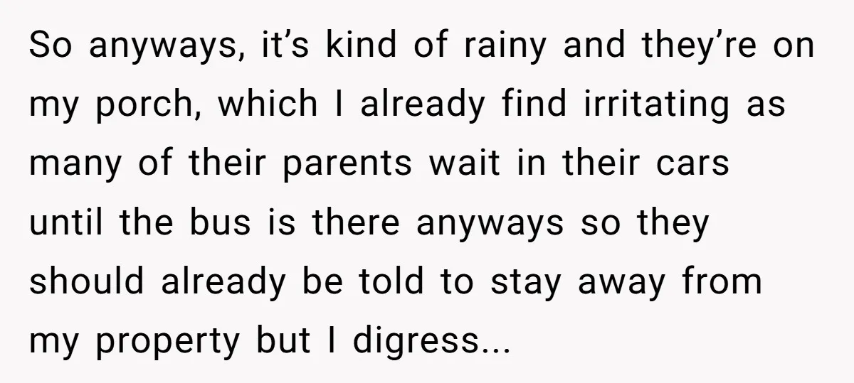 So anyways, it’s kind of rainy and they’re on my porch, which I already find irritating as many of their parents wait in their cars until the bus is there...
