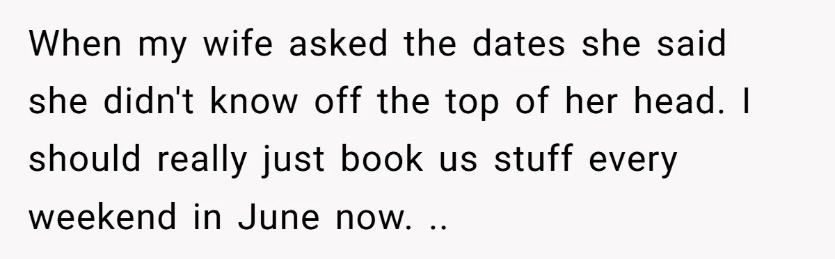 When my wife asked the dates she said she didn't know off the top of her head. I should really just book us stuff every weekend in June now. ..