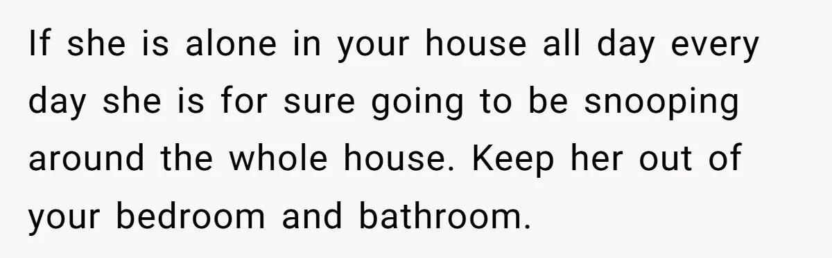If she is alone in your house all day every day she is for sure going to be snooping around the whole house. Keep her out of your bedroom and...
