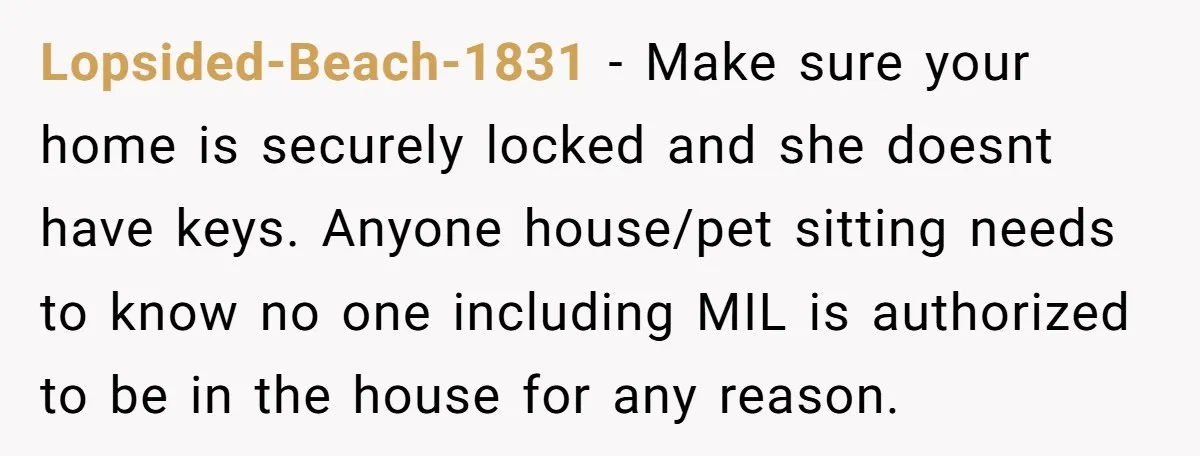 Lopsided-Beach-1831 − Make sure your home is securely locked and she doesnt have keys. Anyone house/pet sitting needs to know no one including MIL is authorized to be in the...