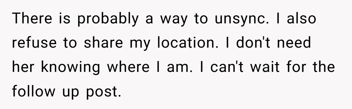 There is probably a way to unsync. I also refuse to share my location. I don't need her knowing where I am. I can't wait for the follow up post.