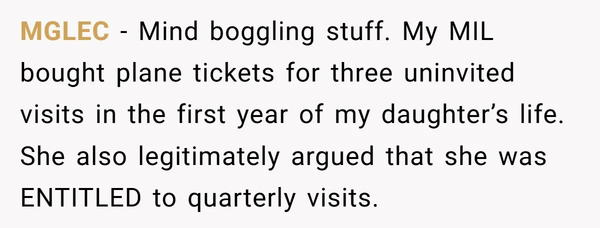 MGLEC − Mind boggling stuff. My MIL bought plane tickets for three uninvited visits in the first year of my daughter’s life. She also legitimately argued that she was ENTITLED...