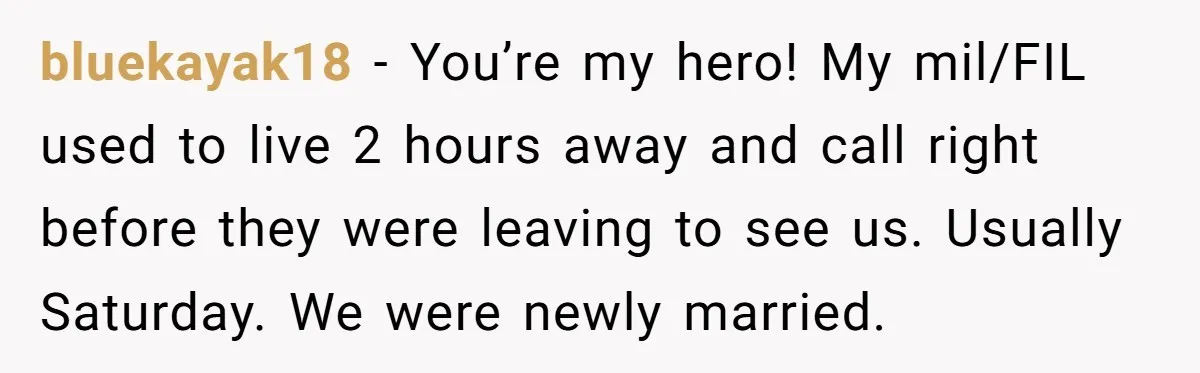 bluekayak18 − You’re my hero! My mil/FIL used to live 2 hours away and call right before they were leaving to see us. Usually Saturday. We were newly married.