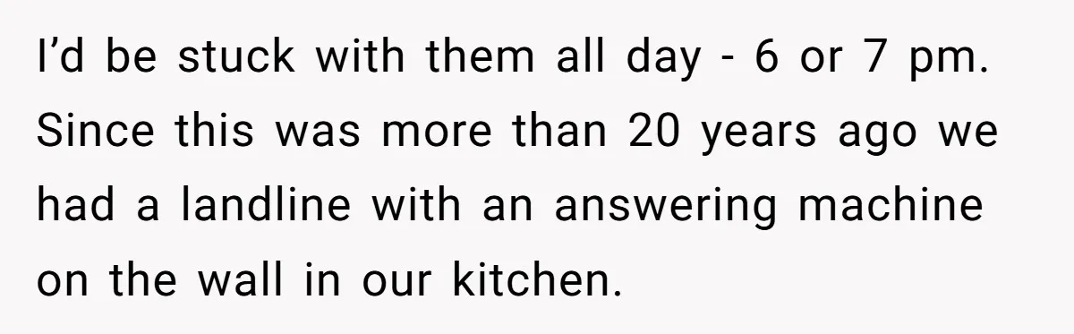 I’d be stuck with them all day - 6 or 7 pm. Since this was more than 20 years ago we had a landline with an answering machine on the...