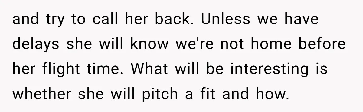 and try to call her back. Unless we have delays she will know we're not home before her flight time. What will be interesting is whether she will pitch a...