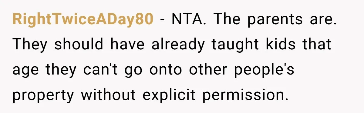 RightTwiceADay80 − NTA. The parents are. They should have already taught kids that age they can't go onto other people's property without explicit permission.