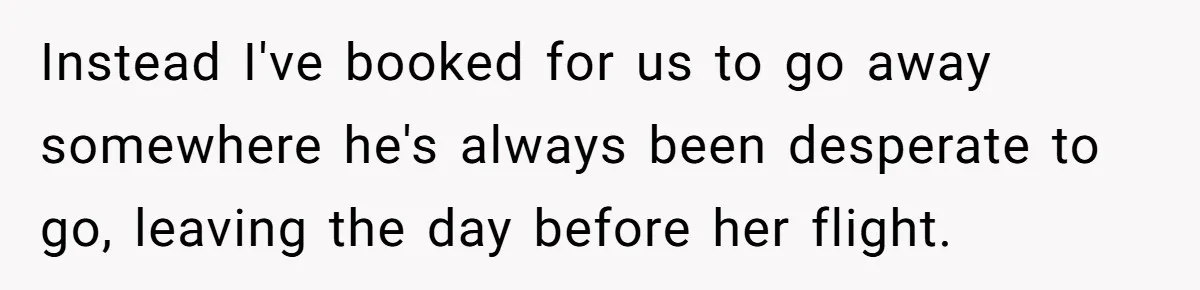 Instead I've booked for us to go away somewhere he's always been desperate to go, leaving the day before her flight.