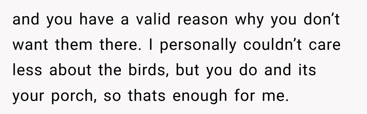 and you have a valid reason why you don’t want them there. I personally couldn’t care less about the birds, but you do and its your porch, so thats enough...