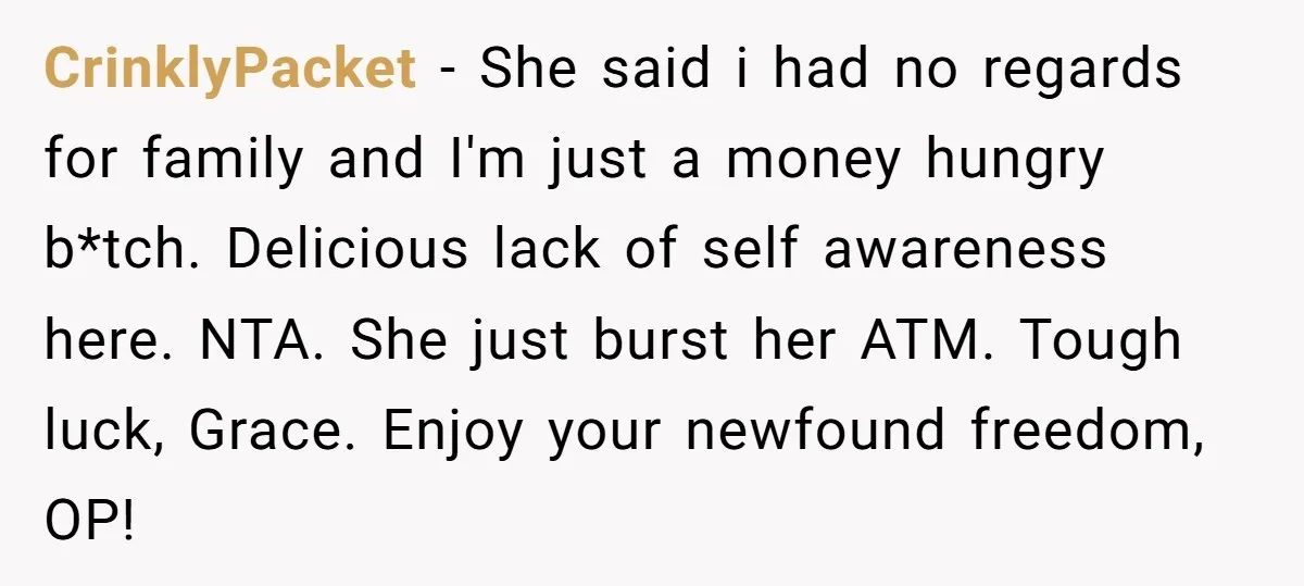 CrinklyPacket − She said i had no regards for family and I'm just a money hungry b*tch. Delicious lack of self awareness here. NTA. She just burst her ATM. Tough...