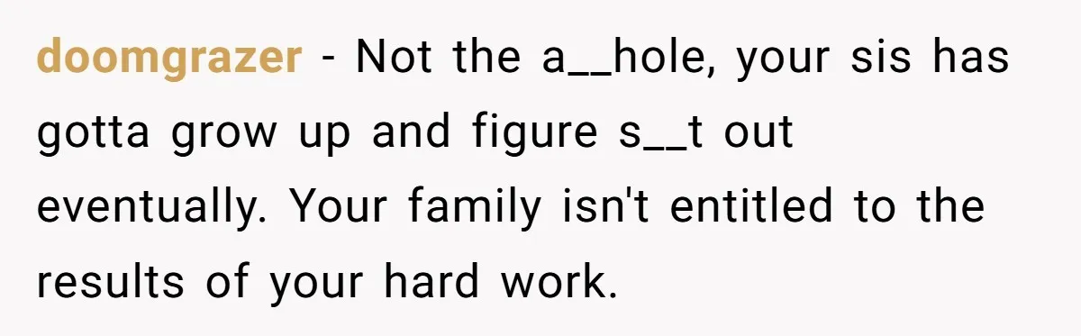 doomgrazer − Not the a__hole, your sis has gotta grow up and figure s__t out eventually. Your family isn't entitled to the results of your hard work.