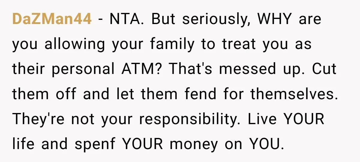 DaZMan44 − NTA. But seriously, WHY are you allowing your family to treat you as their personal ATM? That's messed up. Cut them off and let them fend for themselves....