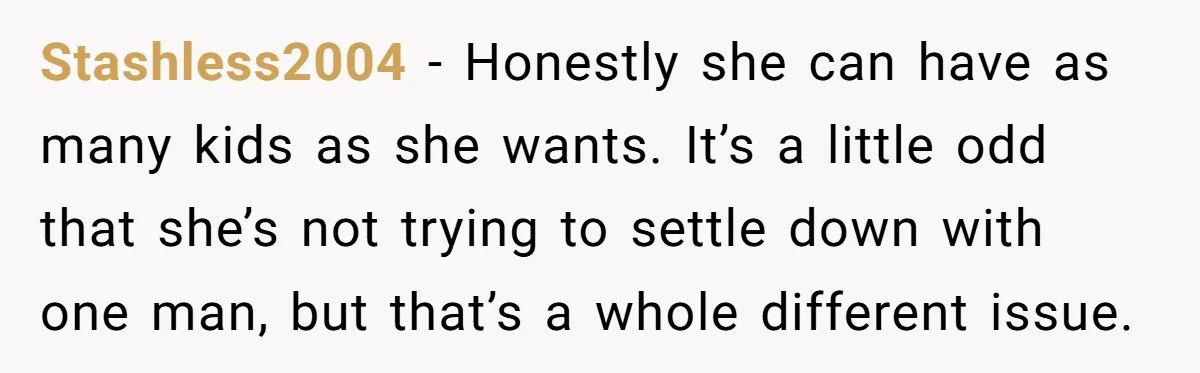 Stashless2004 − Honestly she can have as many kids as she wants. It’s a little odd that she’s not trying to settle down with one man, but that’s a whole...