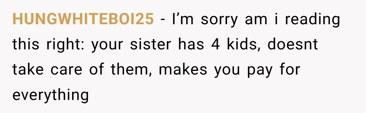 HUNGWHITEBOI25 − I’m sorry am i reading this right: your sister has 4 kids, doesnt take care of them, makes you pay for everything