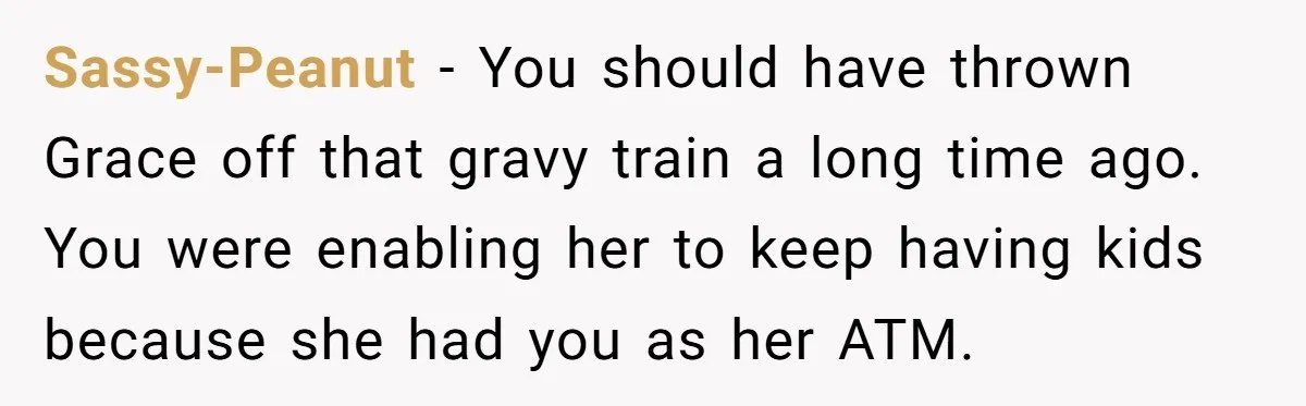 Sassy-Peanut − You should have thrown Grace off that gravy train a long time ago. You were enabling her to keep having kids because she had you as her ATM.
