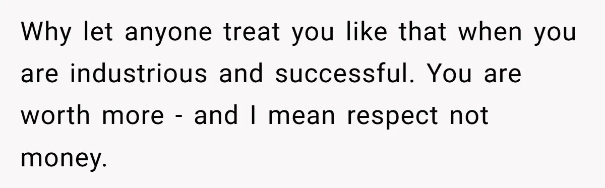 Why let anyone treat you like that when you are industrious and successful. You are worth more - and I mean respect not money.