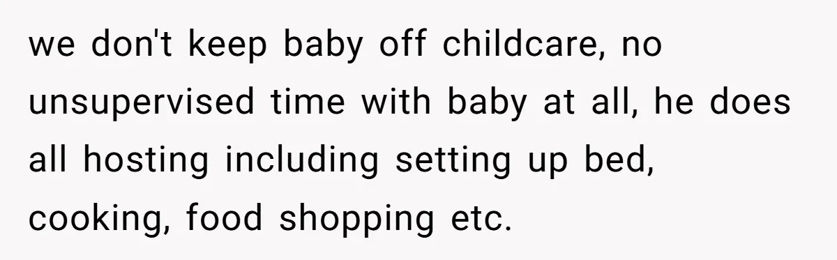 we don't keep baby off childcare, no unsupervised time with baby at all, he does all hosting including setting up bed, cooking, food shopping etc.
