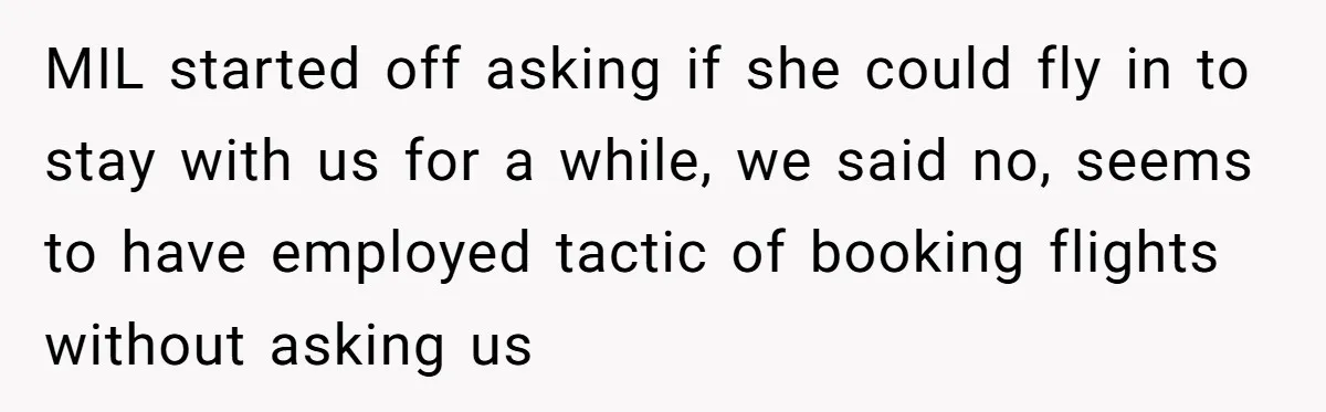 MIL started off asking if she could fly in to stay with us for a while, we said no, seems to have employed tactic of booking flights without asking us