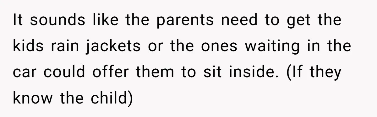 It sounds like the parents need to get the kids rain jackets or the ones waiting in the car could offer them to sit inside. (If they know the child)