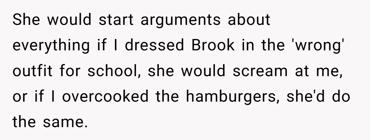 She would start arguments about everything if I dressed Brook in the 'wrong' outfit for school, she would scream at me, or if I overcooked the hamburgers, she'd do the...