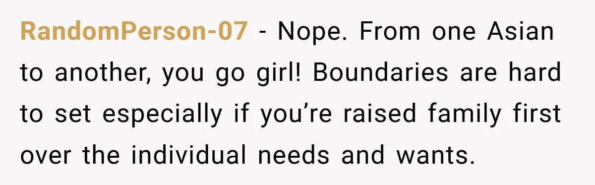 RandomPerson-07 − Nope. From one Asian to another, you go girl! Boundaries are hard to set especially if you’re raised family first over the individual needs and wants.