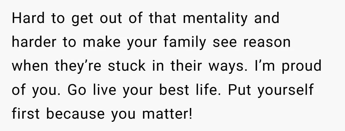 Hard to get out of that mentality and harder to make your family see reason when they’re stuck in their ways. I’m proud of you. Go live your best life....