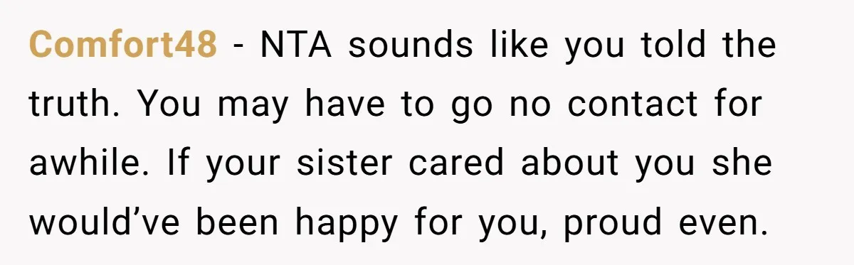 Comfort48 − NTA sounds like you told the truth. You may have to go no contact for awhile. If your sister cared about you she would’ve been happy for you,...