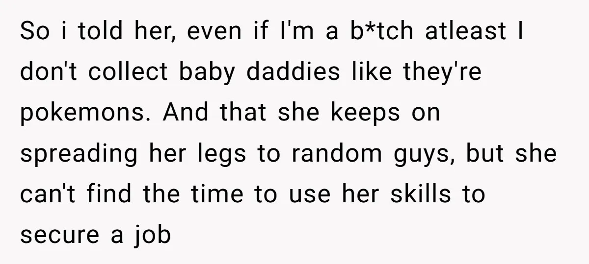 So i told her, even if I'm a b*tch atleast I don't collect baby daddies like they're pokemons. And that she keeps on spreading her legs to random guys, but...