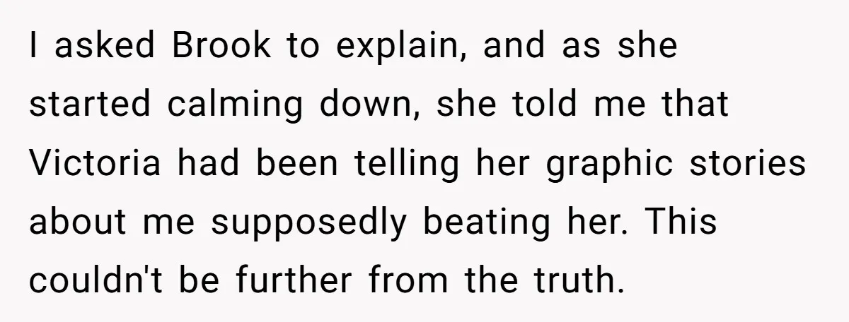 I asked Brook to explain, and as she started calming down, she told me that Victoria had been telling her graphic stories about me supposedly beating her. This couldn't be...