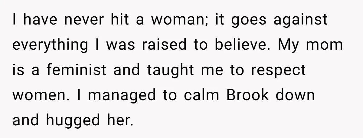 I have never hit a woman; it goes against everything I was raised to believe. My mom is a feminist and taught me to respect women. I managed to calm...
