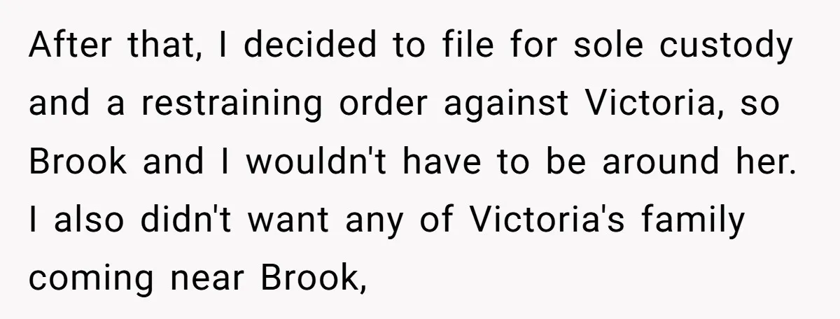 After that, I decided to file for sole custody and a restraining order against Victoria, so Brook and I wouldn't have to be around her. I also didn't want any...