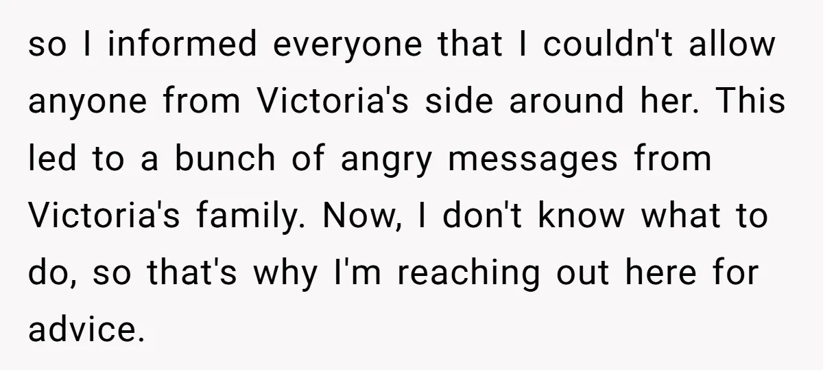 so I informed everyone that I couldn't allow anyone from Victoria's side around her. This led to a bunch of angry messages from Victoria's family. Now, I don't know what...