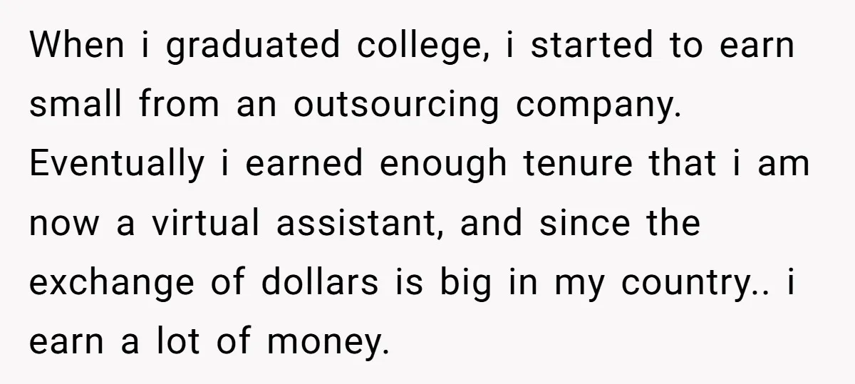 When i graduated college, i started to earn small from an outsourcing company. Eventually i earned enough tenure that i am now a virtual assistant, and since the exchange of...