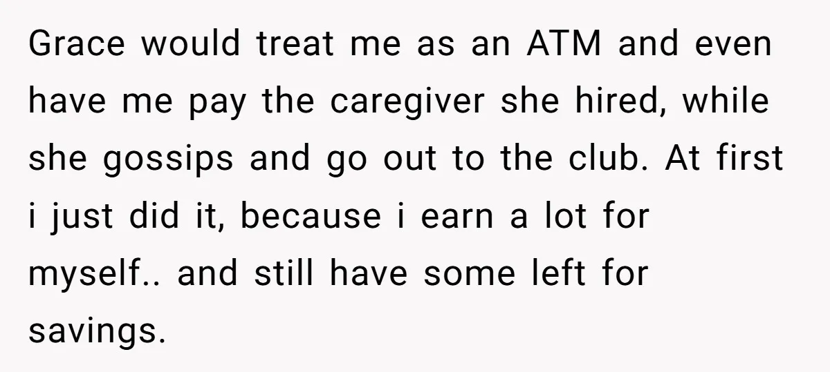 Grace would treat me as an ATM and even have me pay the caregiver she hired, while she gossips and go out to the club. At first i just did...