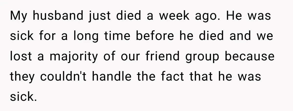 My husband just died a week ago. He was sick for a long time before he died and we lost a majority of our friend group because they couldn't handle...