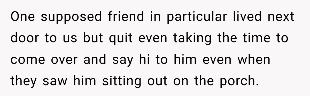 One supposed friend in particular lived next door to us but quit even taking the time to come over and say hi to him even when they saw him sitting...