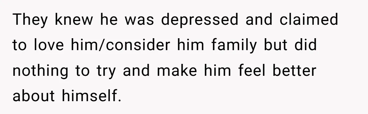 They knew he was depressed and claimed to love him/consider him family but did nothing to try and make him feel better about himself.