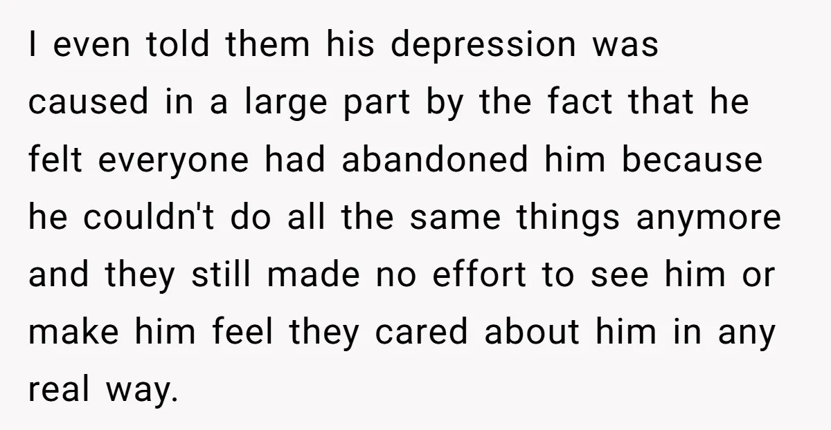 I even told them his depression was caused in a large part by the fact that he felt everyone had abandoned him because he couldn't do all the same things...