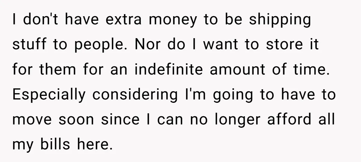 I don't have extra money to be shipping stuff to people. Nor do I want to store it for them for an indefinite amount of time. Especially considering I'm going...
