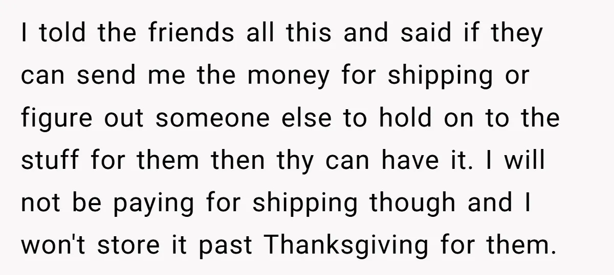 I told the friends all this and said if they can send me the money for shipping or figure out someone else to hold on to the stuff for them...