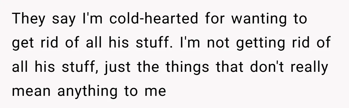 They say I'm cold-hearted for wanting to get rid of all his stuff. I'm not getting rid of all his stuff, just the things that don't really mean anything to...
