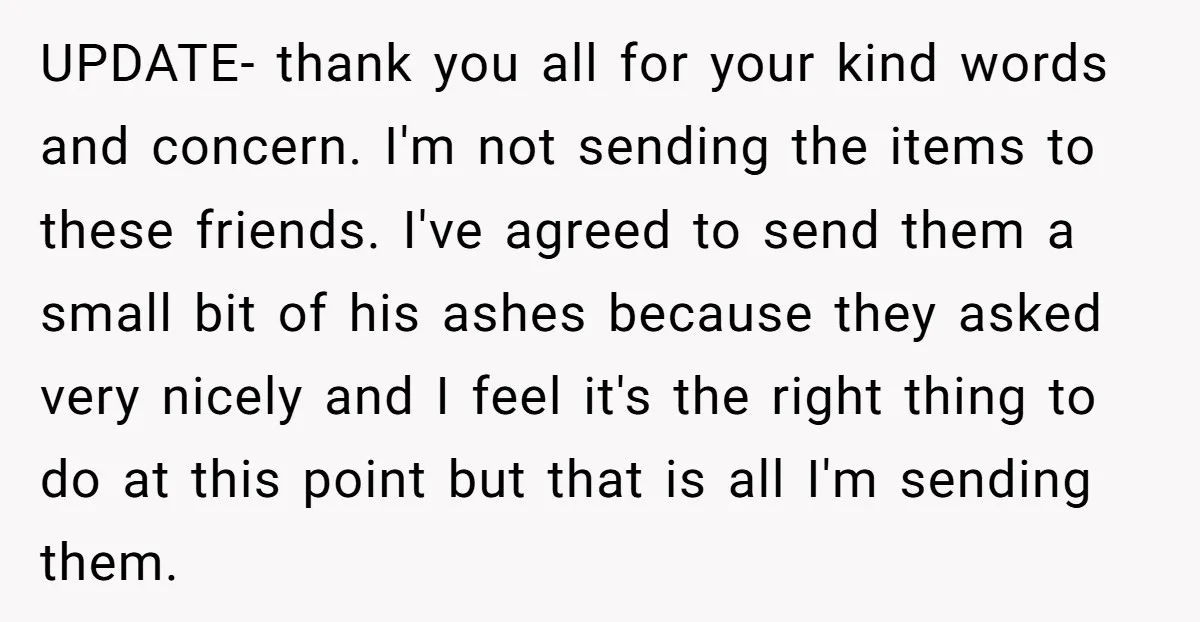UPDATE- thank you all for your kind words and concern. I'm not sending the items to these friends. I've agreed to send them a small bit of his ashes because...