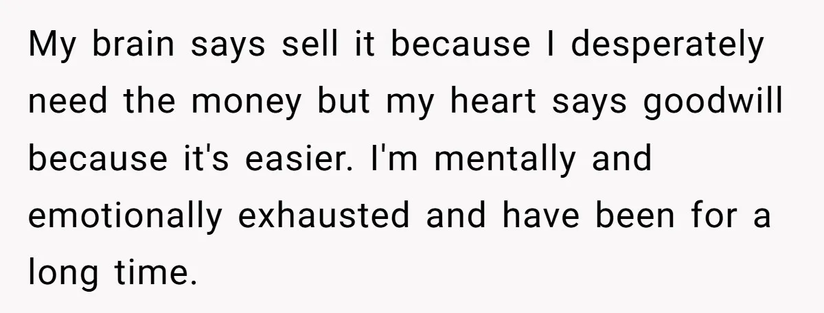 My brain says sell it because I desperately need the money but my heart says goodwill because it's easier. I'm mentally and emotionally exhausted and have been for a long...