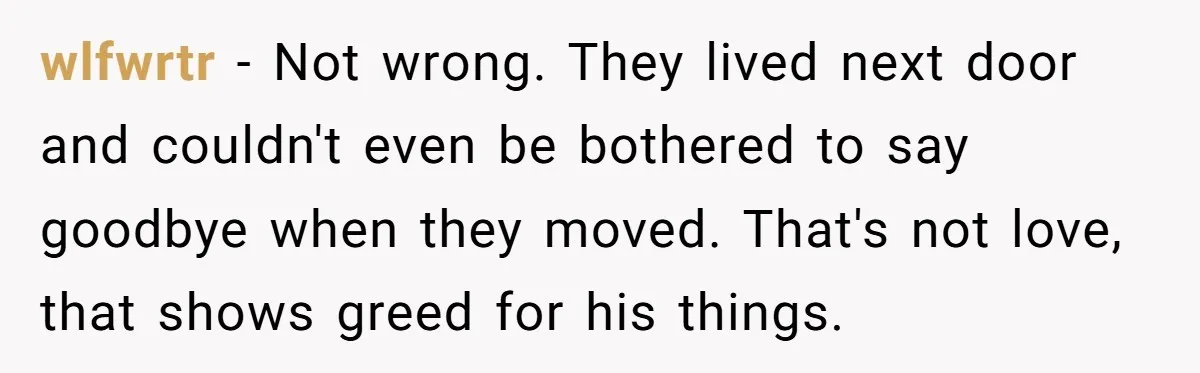 wlfwrtr − Not wrong. They lived next door and couldn't even be bothered to say goodbye when they moved. That's not love, that shows greed for his things.