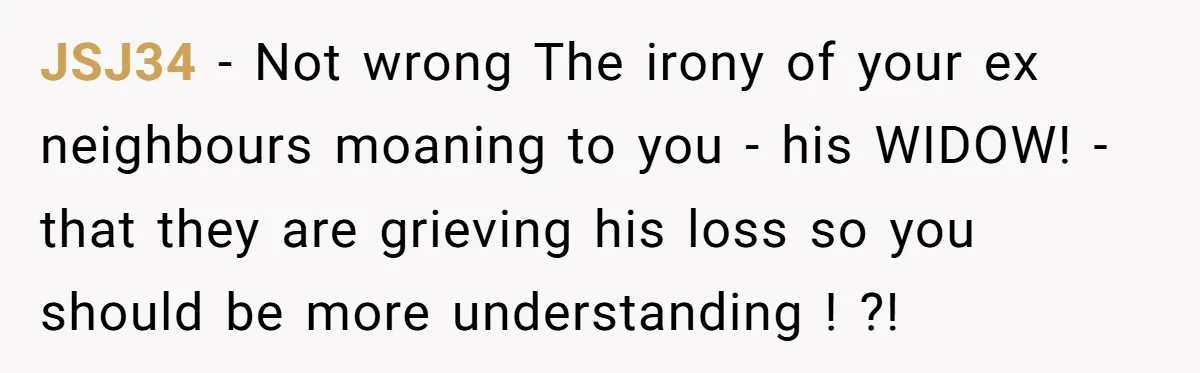 JSJ34 − Not wrong The irony of your ex neighbours moaning to you - his WIDOW! - that they are grieving his loss so you should be more understanding !...