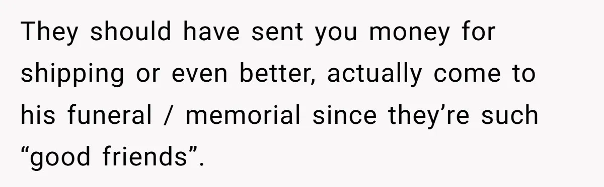 They should have sent you money for shipping or even better, actually come to his funeral / memorial since they’re such “good friends”.